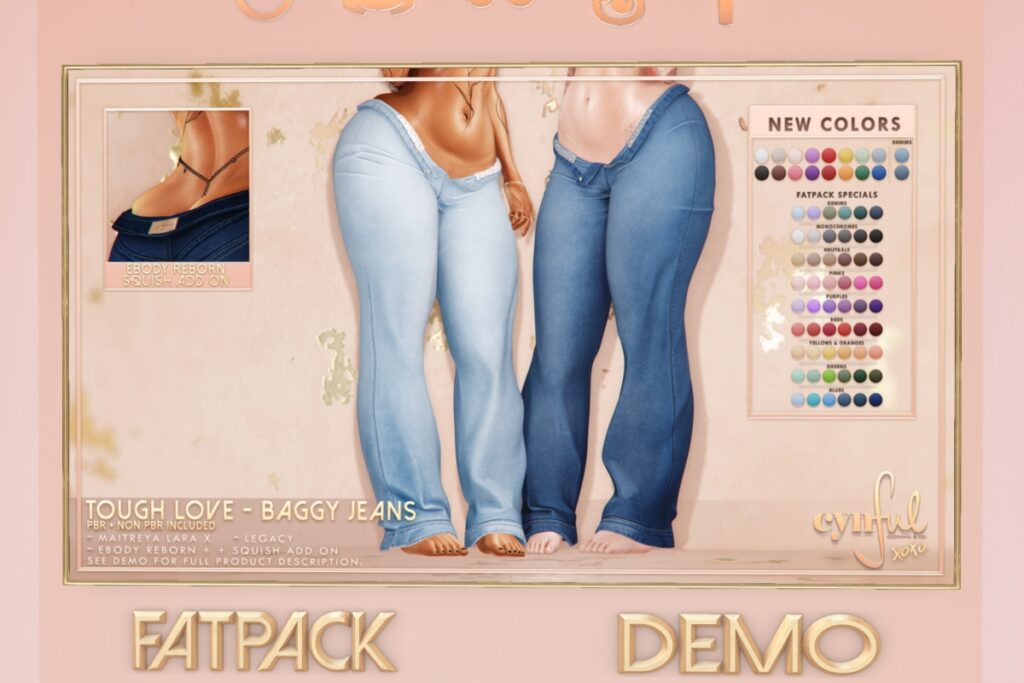 Tough Love Baggy Jeans - Legacy/MaitreyaX/Reborn/+mods, L$299 each/L$999 each Body Pack/L$1999 FP